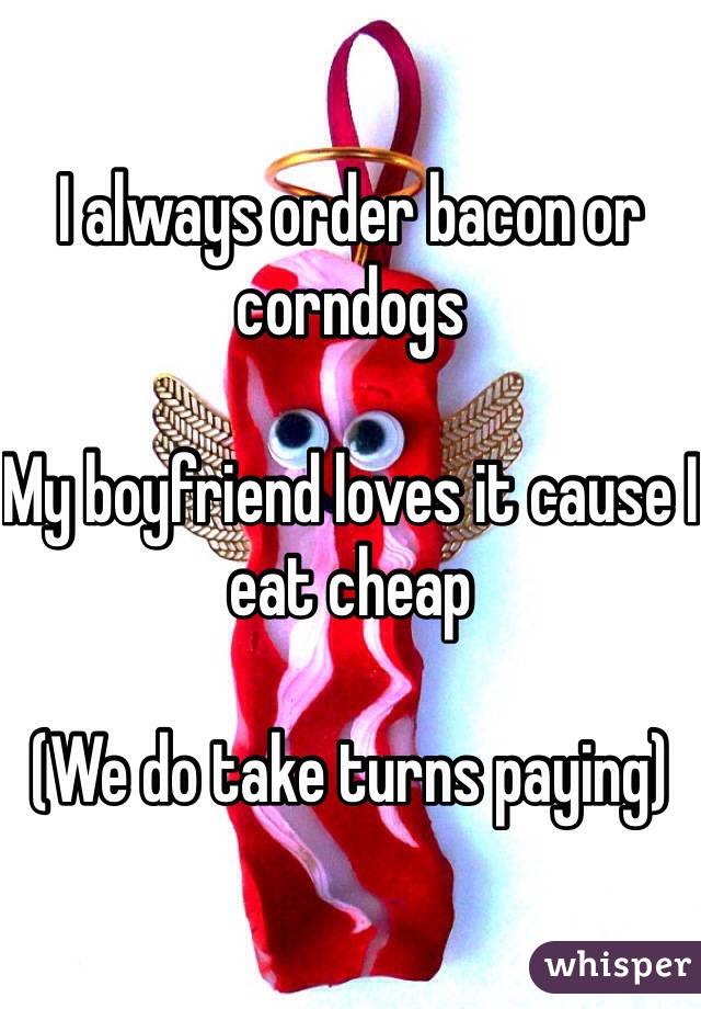 I always order bacon or corndogs

My boyfriend loves it cause I eat cheap

(We do take turns paying)