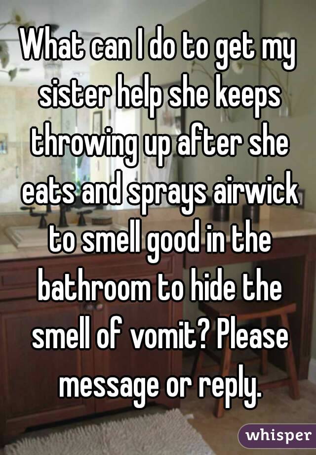 What can I do to get my sister help she keeps throwing up after she eats and sprays airwick to smell good in the bathroom to hide the smell of vomit? Please message or reply.