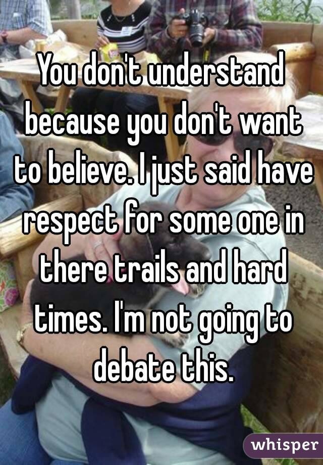 You don't understand because you don't want to believe. I just said have respect for some one in there trails and hard times. I'm not going to debate this.