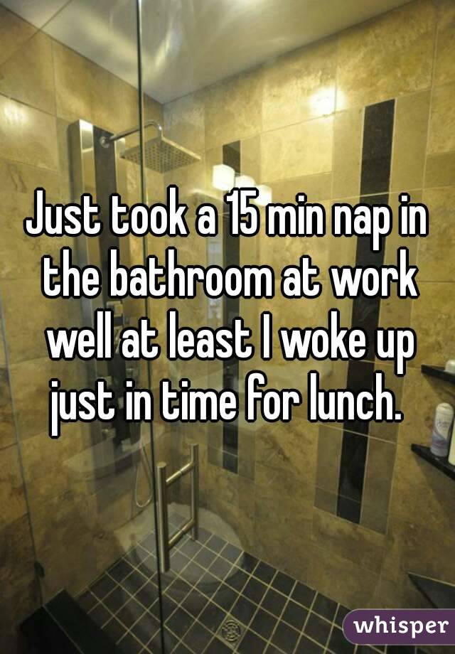 Just took a 15 min nap in the bathroom at work well at least I woke up just in time for lunch. 