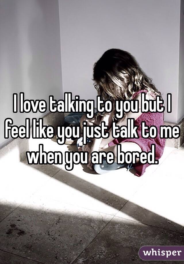 I love talking to you but I feel like you just talk to me when you are bored. 
