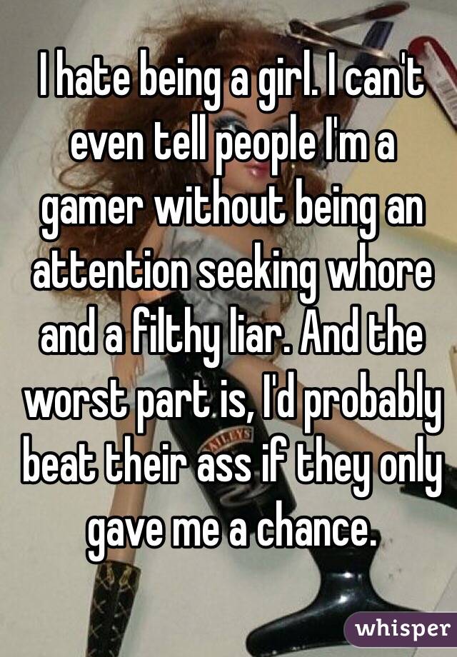 I hate being a girl. I can't even tell people I'm a gamer without being an attention seeking whore and a filthy liar. And the worst part is, I'd probably beat their ass if they only gave me a chance.