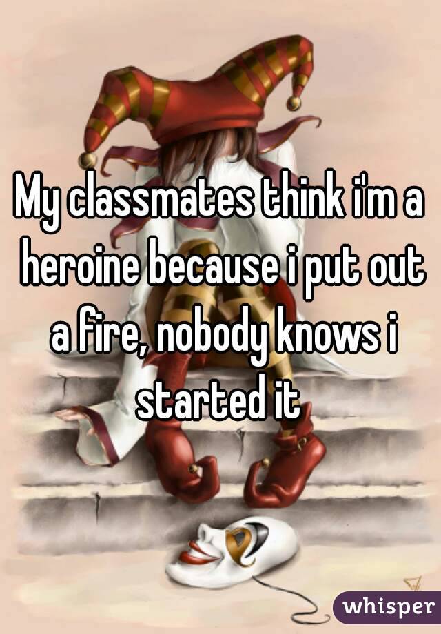 My classmates think i'm a heroine because i put out a fire, nobody knows i started it 