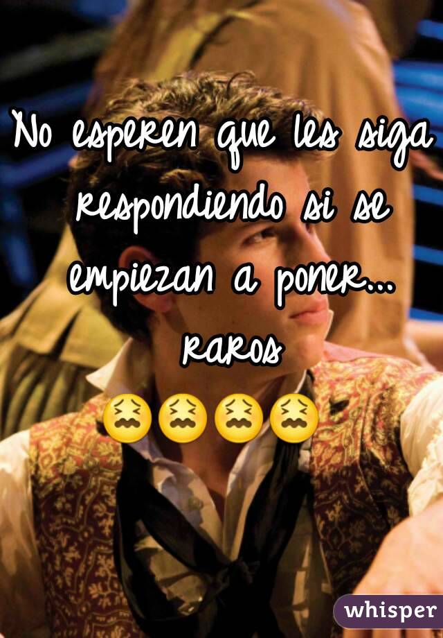 No esperen que les siga respondiendo si se empiezan a poner... raros 😖😖😖😖      