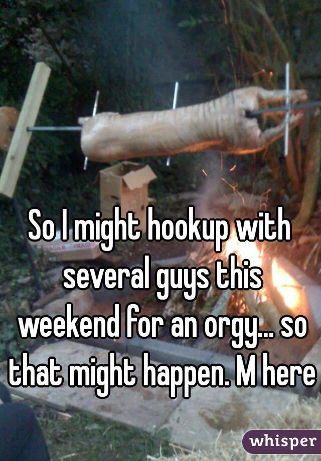 So I might hookup with several guys this weekend for an orgy... so that might happen. M here 