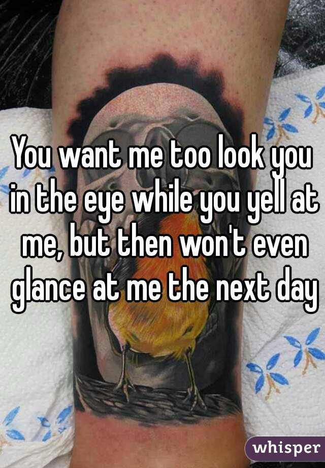 You want me too look you in the eye while you yell at me, but then won't even glance at me the next day