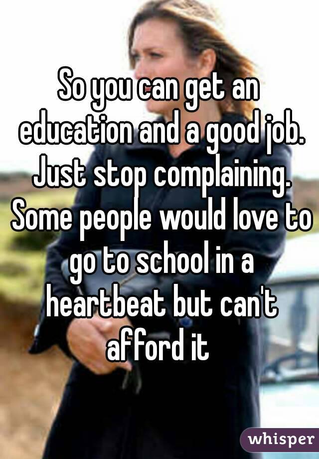 So you can get an education and a good job. Just stop complaining. Some people would love to go to school in a heartbeat but can't afford it 