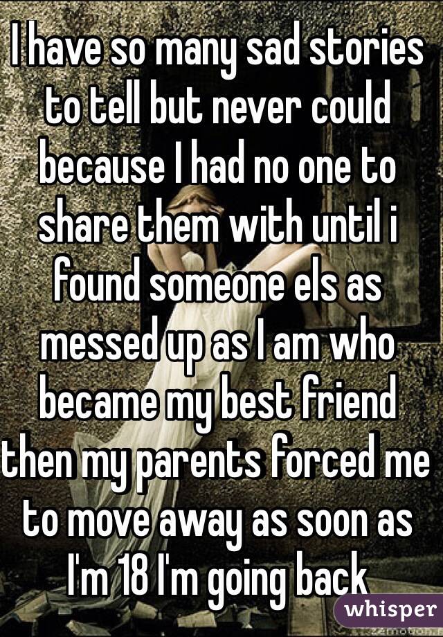 I have so many sad stories to tell but never could because I had no one to share them with until i found someone els as messed up as I am who became my best friend then my parents forced me to move away as soon as I'm 18 I'm going back  
