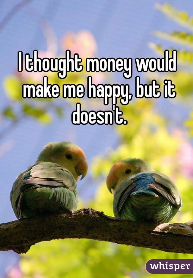 I thought money would make me happy, but it doesn't.