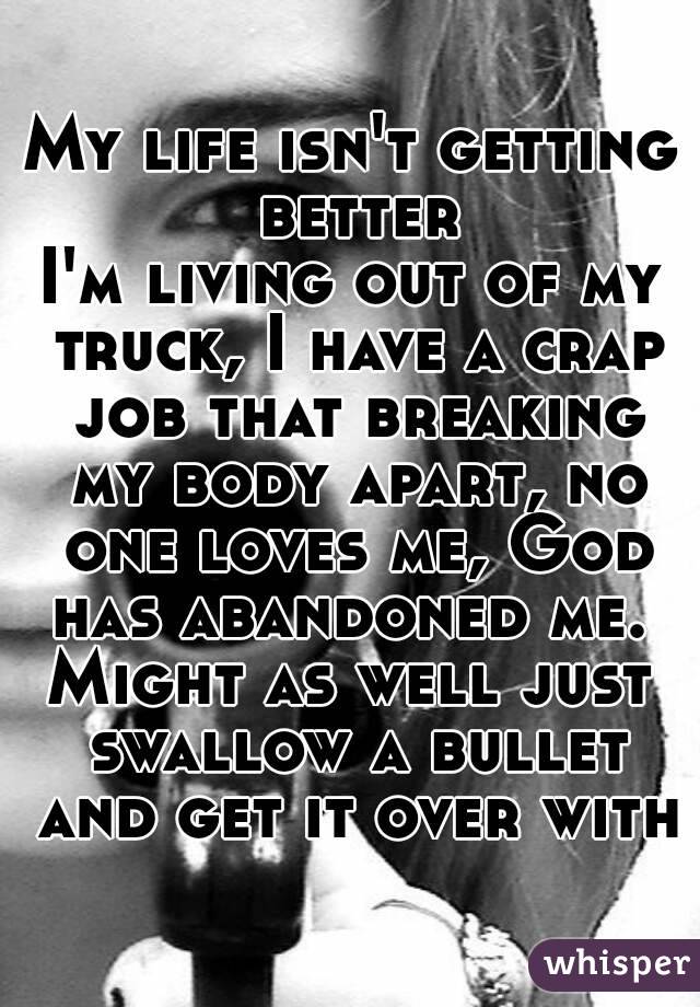 My life isn't getting better
I'm living out of my truck, I have a crap job that breaking my body apart, no one loves me, God has abandoned me. 
Might as well just swallow a bullet and get it over with