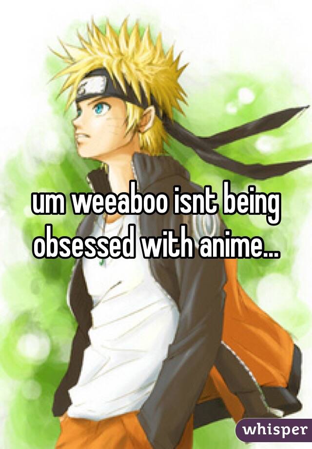 um weeaboo isnt being obsessed with anime...