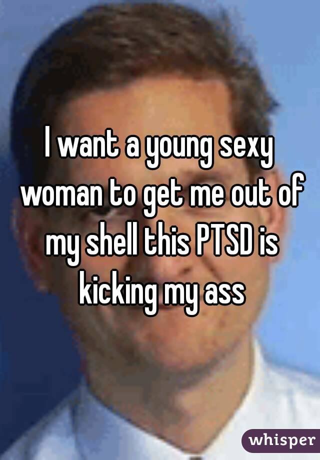 I want a young sexy woman to get me out of my shell this PTSD is kicking my ass