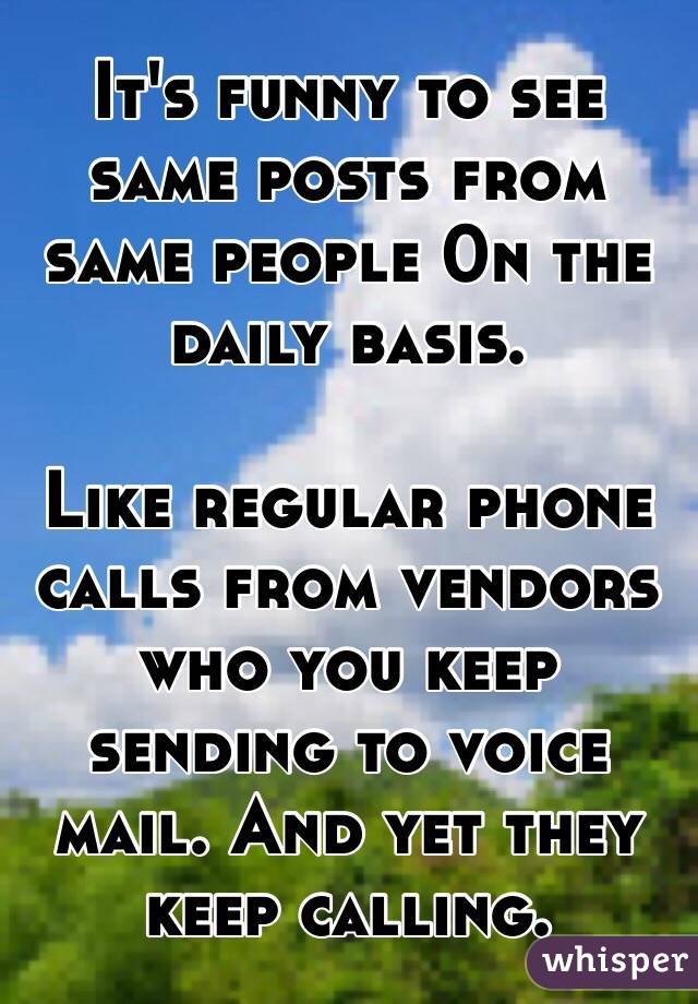 It's funny to see same posts from same people 0n the daily basis. 

Like regular phone calls from vendors who you keep sending to voice mail. And yet they keep calling.