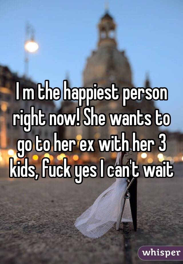 I m the happiest person right now! She wants to go to her ex with her 3 kids, fuck yes I can't wait 