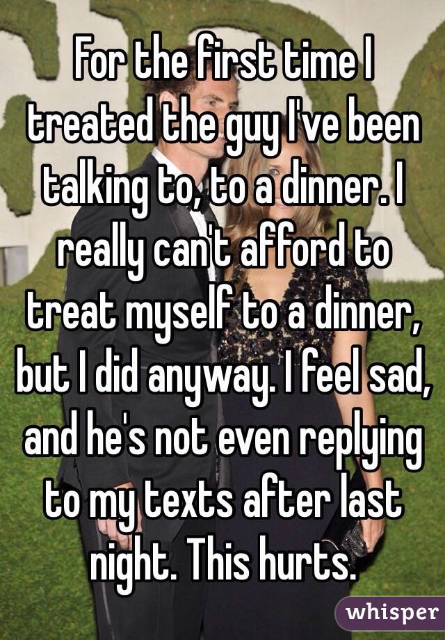 For the first time I treated the guy I've been talking to, to a dinner. I really can't afford to treat myself to a dinner, but I did anyway. I feel sad, and he's not even replying to my texts after last night. This hurts.