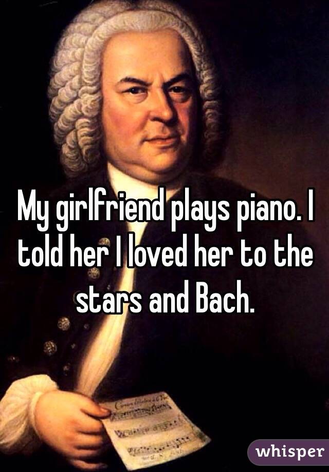 My girlfriend plays piano. I told her I loved her to the stars and Bach. 