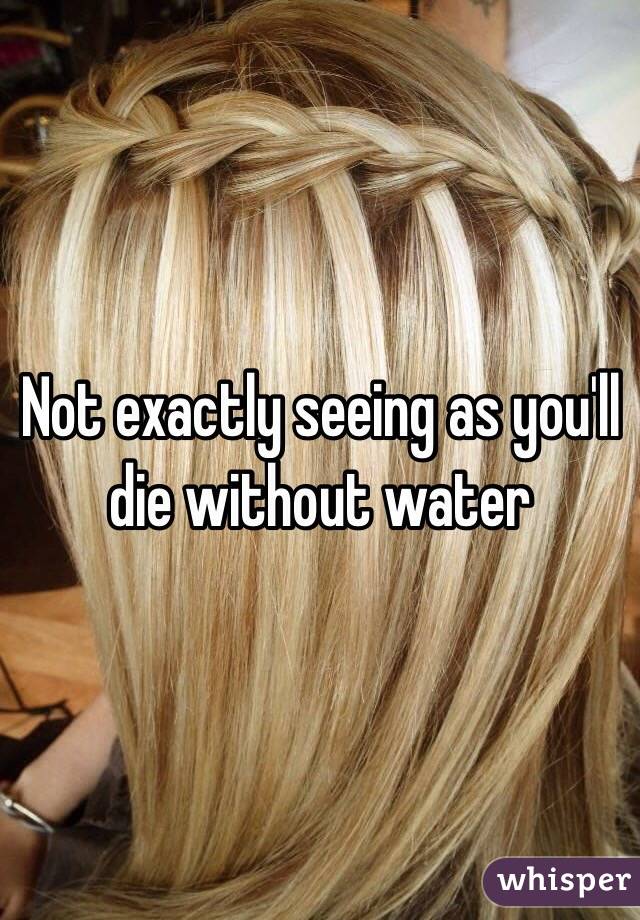 Not exactly seeing as you'll die without water