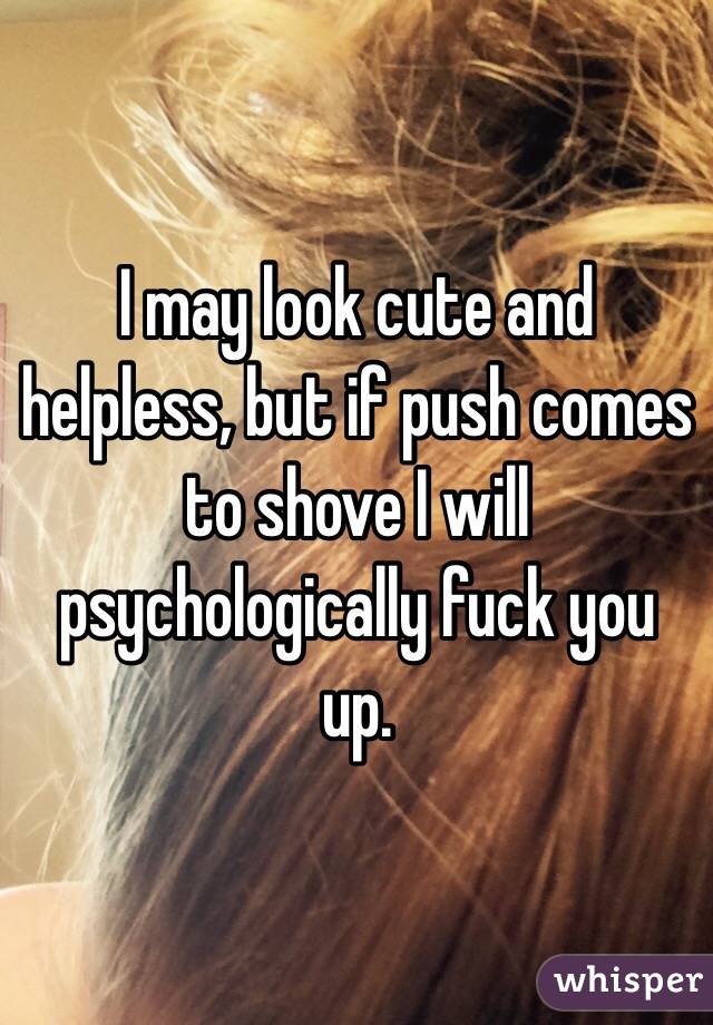 I may look cute and helpless, but if push comes to shove I will psychologically fuck you up.