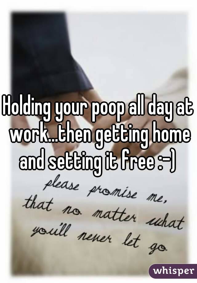 Holding your poop all day at work...then getting home and setting it free :-) 