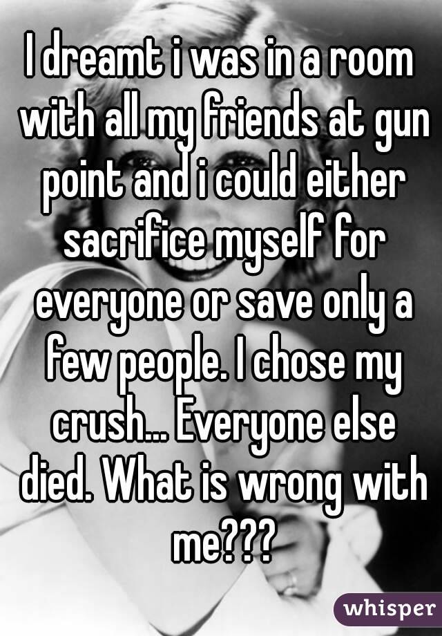 I dreamt i was in a room with all my friends at gun point and i could either sacrifice myself for everyone or save only a few people. I chose my crush... Everyone else died. What is wrong with me???