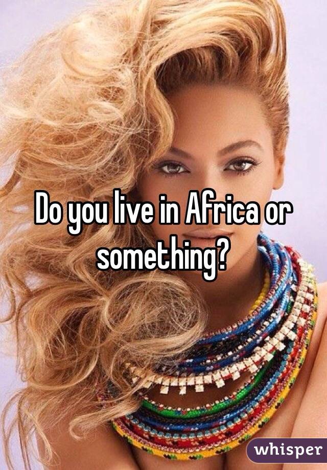 Do you live in Africa or something?