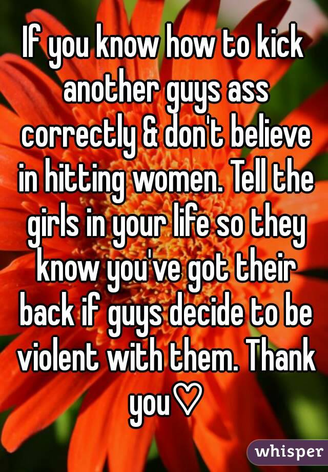 If you know how to kick another guys ass correctly & don't believe in hitting women. Tell the girls in your life so they know you've got their back if guys decide to be violent with them. Thank you♡