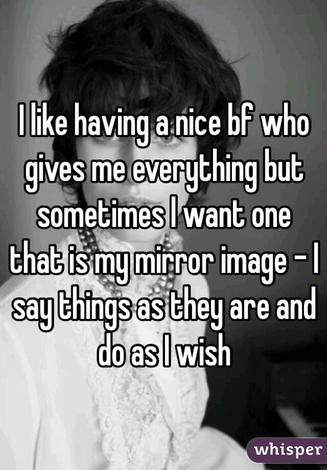 I like having a nice bf who gives me everything but sometimes I want one that is my mirror image - I say things as they are and do as I wish