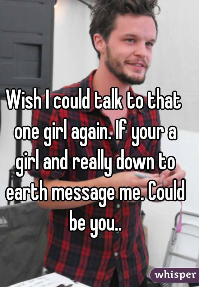 Wish I could talk to that one girl again. If your a girl and really down to earth message me. Could be you..