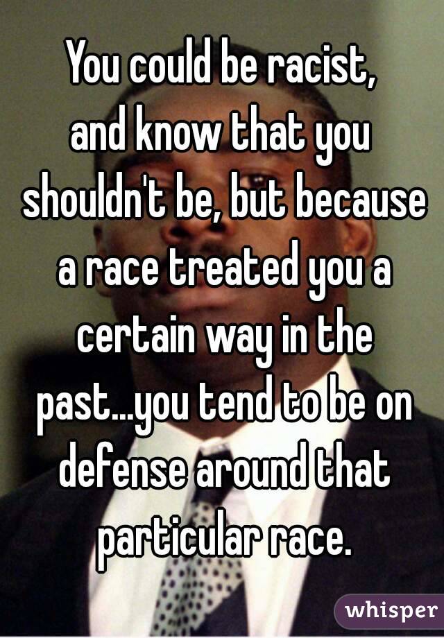 You could be racist,
and know that you shouldn't be, but because a race treated you a certain way in the past...you tend to be on defense around that particular race.

