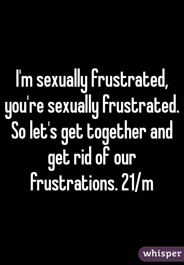 I'm sexually frustrated, you're sexually frustrated. So let's get together and get rid of our frustrations. 21/m