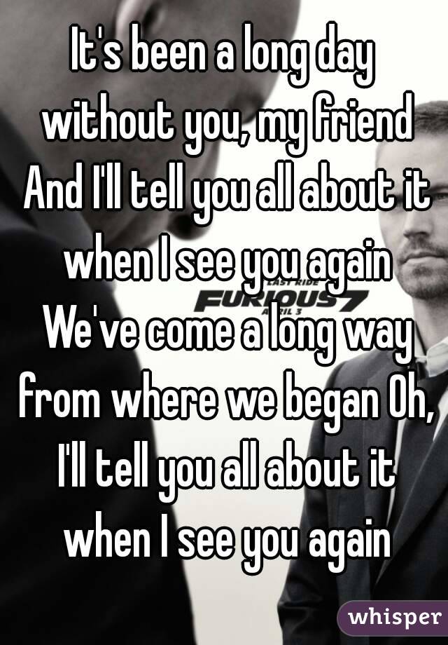 It's been a long day without you, my friend And I'll tell you all about it when I see you again We've come a long way from where we began Oh, I'll tell you all about it when I see you again
