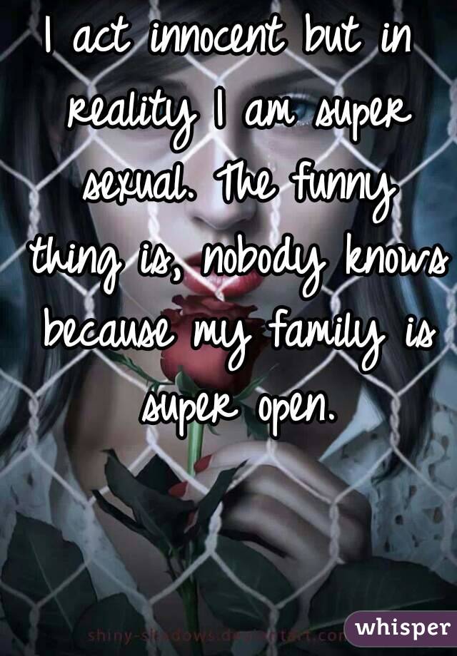 I act innocent but in reality I am super sexual. The funny thing is, nobody knows because my family is super open.