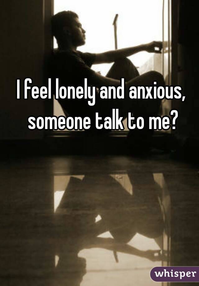 I feel lonely and anxious, someone talk to me?
