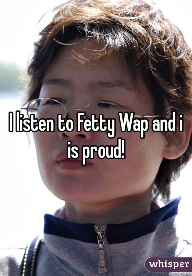 I listen to Fetty Wap and i is proud!