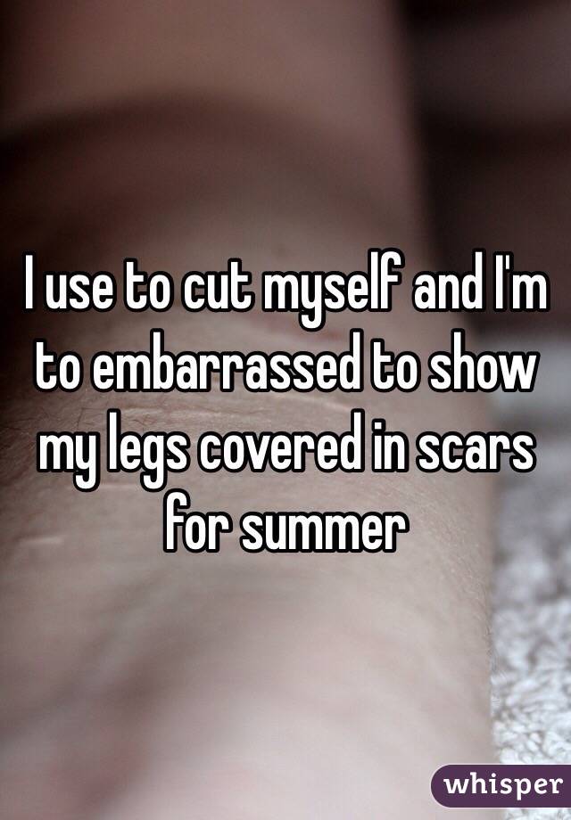 I use to cut myself and I'm to embarrassed to show my legs covered in scars for summer