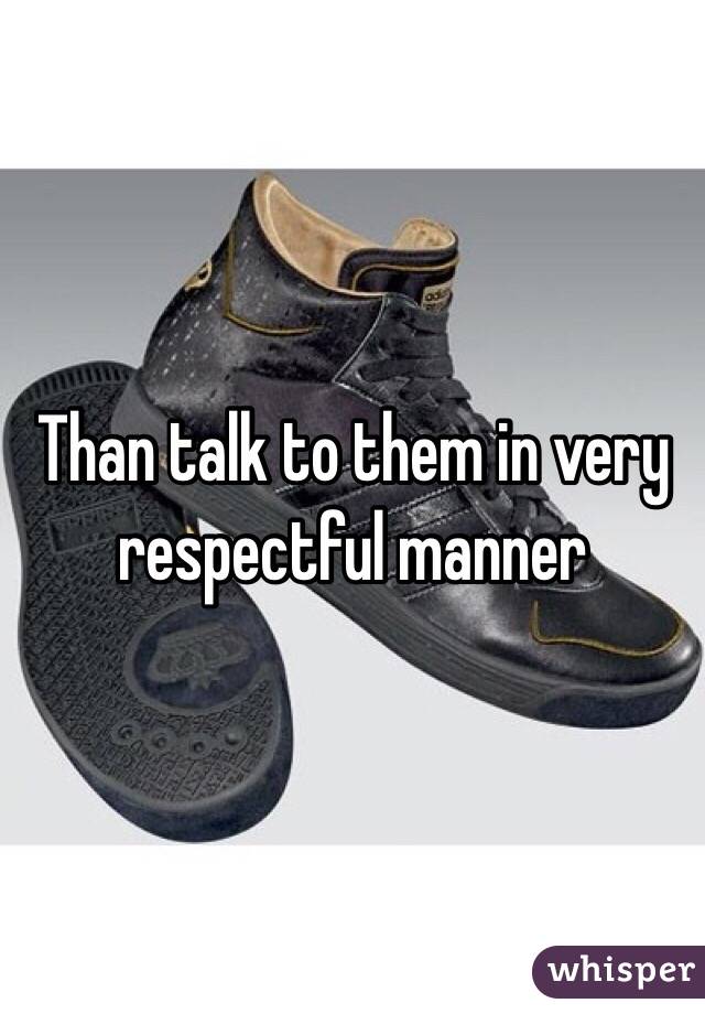 Than talk to them in very respectful manner 