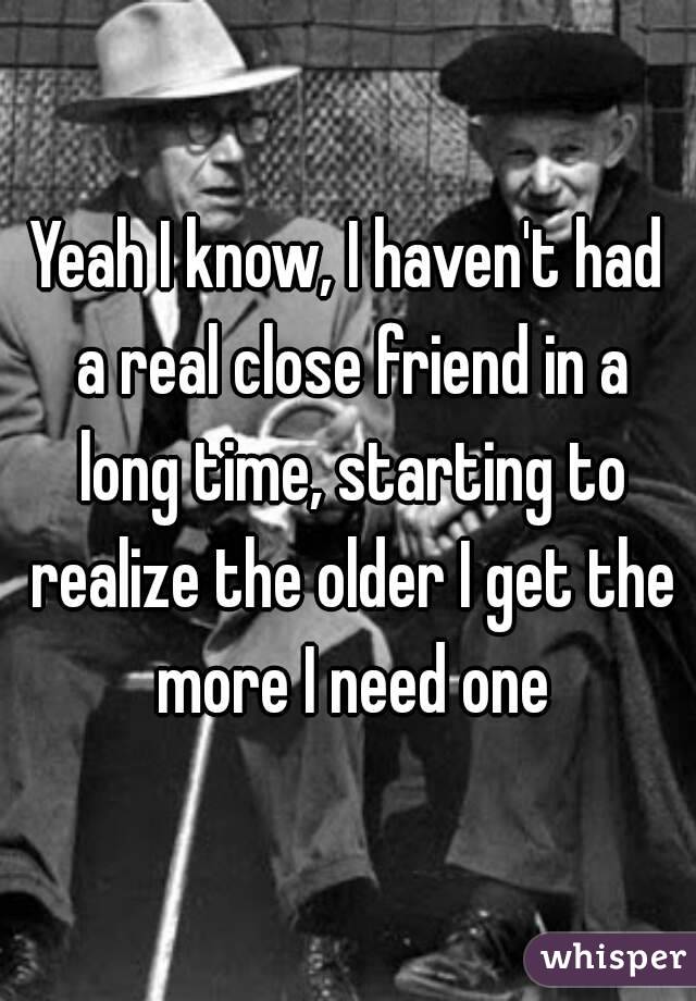 Yeah I know, I haven't had a real close friend in a long time, starting to realize the older I get the more I need one