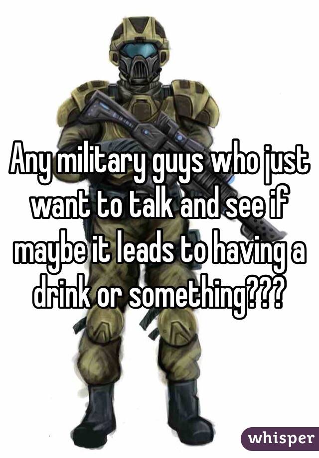 Any military guys who just want to talk and see if maybe it leads to having a drink or something???