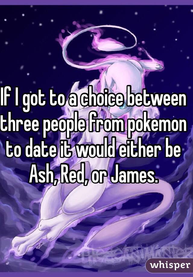 If I got to a choice between three people from pokemon to date it would either be Ash, Red, or James. 