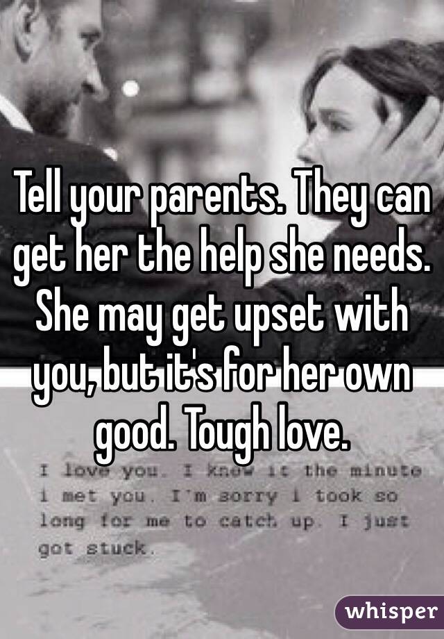 Tell your parents. They can get her the help she needs. She may get upset with you, but it's for her own good. Tough love. 