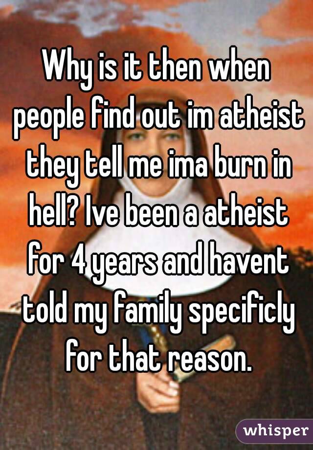 Why is it then when people find out im atheist they tell me ima burn in hell? Ive been a atheist for 4 years and havent told my family specificly for that reason.