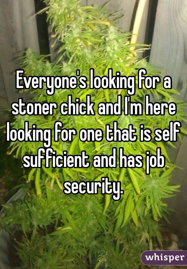 Everyone's looking for a stoner chick and I'm here looking for one that is self sufficient and has job security.