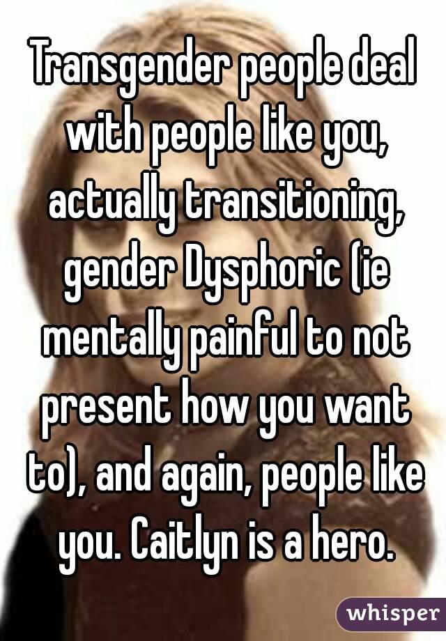 Transgender people deal with people like you, actually transitioning, gender Dysphoric (ie mentally painful to not present how you want to), and again, people like you. Caitlyn is a hero.