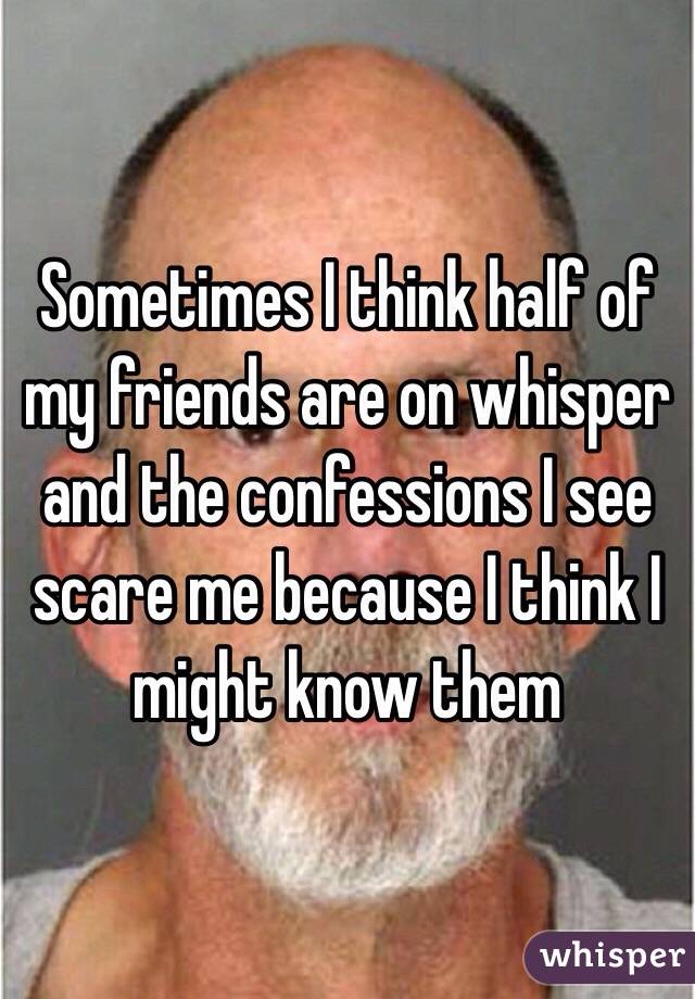 Sometimes I think half of my friends are on whisper and the confessions I see scare me because I think I might know them 