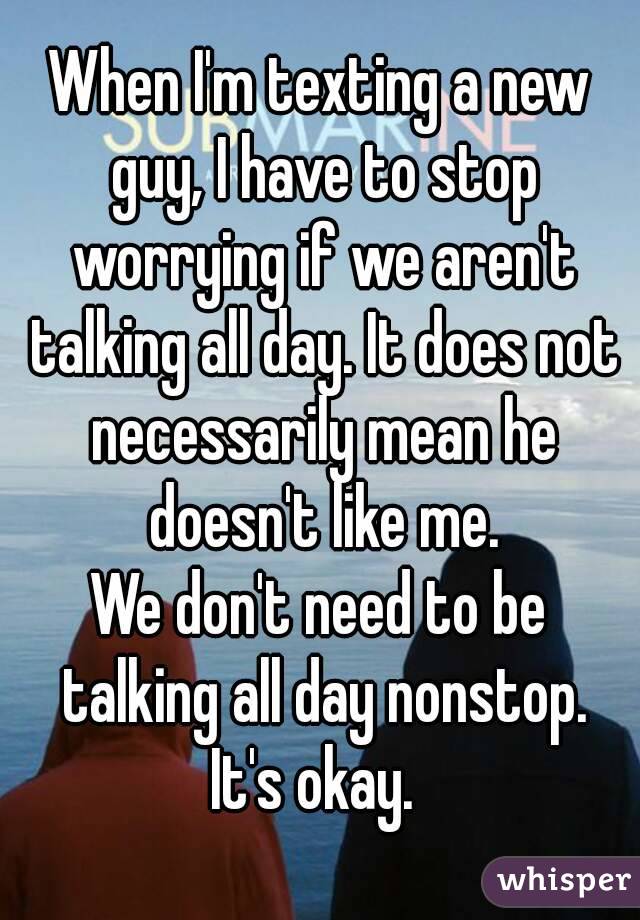 When I'm texting a new guy, I have to stop worrying if we aren't talking all day. It does not necessarily mean he doesn't like me.
We don't need to be talking all day nonstop.
It's okay. 