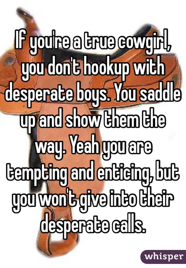 If you're a true cowgirl, you don't hookup with desperate boys. You saddle up and show them the way. Yeah you are tempting and enticing, but you won't give into their desperate calls.