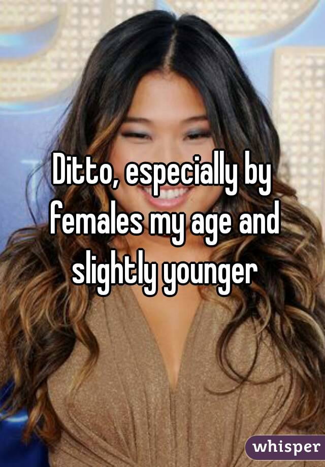 Ditto, especially by females my age and slightly younger