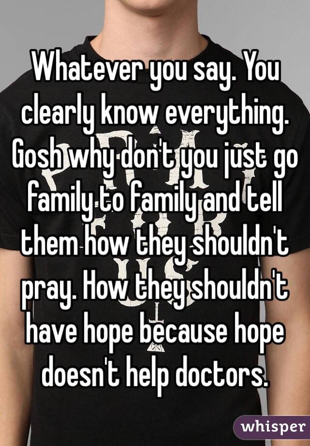 Whatever you say. You clearly know everything. Gosh why don't you just go family to family and tell them how they shouldn't pray. How they shouldn't have hope because hope doesn't help doctors.