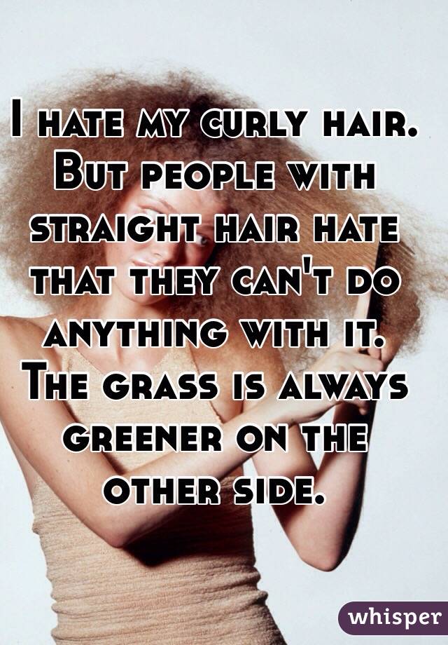 I hate my curly hair. 
But people with straight hair hate that they can't do anything with it. 
The grass is always greener on the other side. 