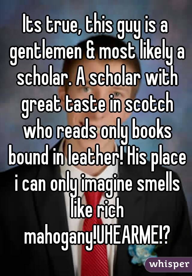 Its true, this guy is a gentlemen & most likely a scholar. A scholar with great taste in scotch who reads only books bound in leather! His place i can only imagine smells like rich mahogany!UHEARME!?